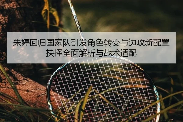 朱婷回归国家队引发角色转变与边攻新配置抉择全面解析与战术适配