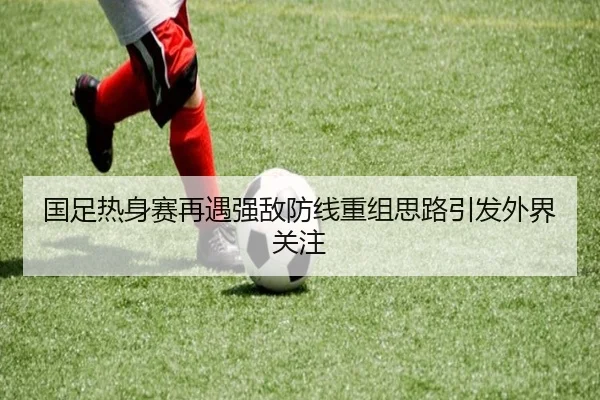 国足热身赛再遇强敌防线重组思路引发外界关注